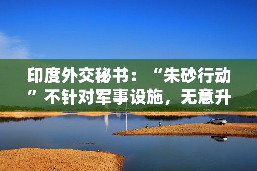 印度外交秘书：“朱砂行动”不针对军事设施，无意升级事态