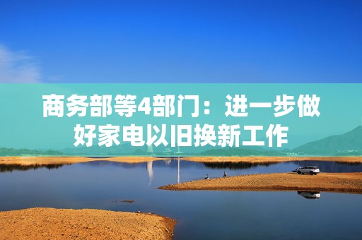 商务部等4部门：进一步做好家电以旧换新工作