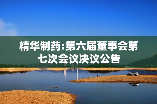 精华制药:第六届董事会第七次会议决议公告