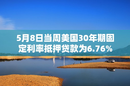 5月8日当周美国30年期固定利率抵押贷款为6.76%