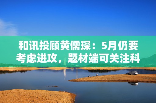 和讯投顾黄儒琛：5月仍要考虑进攻，题材端可关注科技线