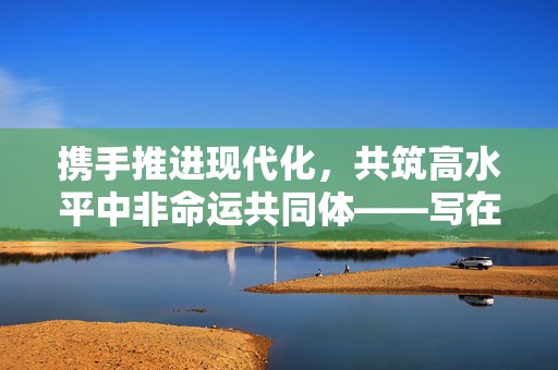 携手推进现代化，共筑高水平中非命运共同体——写在2024年中非合作论坛峰会即将举行之际  第1张