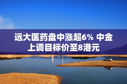 远大医药盘中涨超6% 中金上调目标价至8港元
