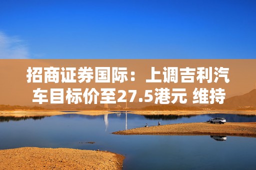 招商证券国际：上调吉利汽车目标价至27.5港元 维持“增持”评级