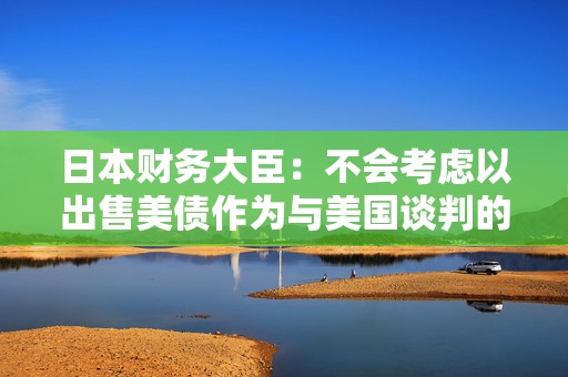 日本财务大臣：不会考虑以出售美债作为与美国谈判的一部分