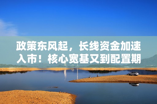 政策东风起，长线资金加速入市！核心宽基又到配置期