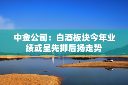中金公司：白酒板块今年业绩或呈先抑后扬走势