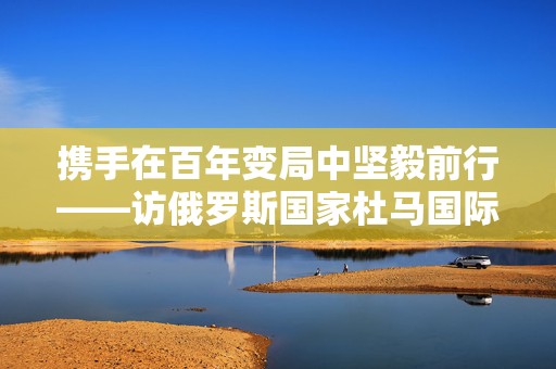 携手在百年变局中坚毅前行——访俄罗斯国家杜马国际事务委员会主席列奥尼德·斯卢茨基
