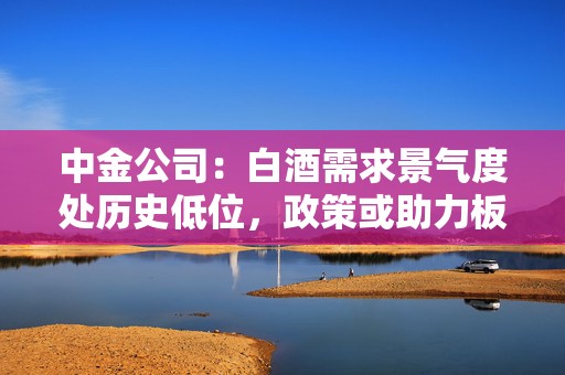 中金公司：白酒需求景气度处历史低位，政策或助力板块需求筑底