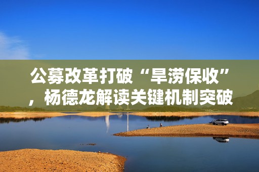 公募改革打破“旱涝保收”，杨德龙解读关键机制突破
