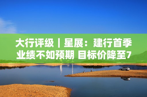大行评级｜星展：建行首季业绩不如预期 目标价降至7.9港元