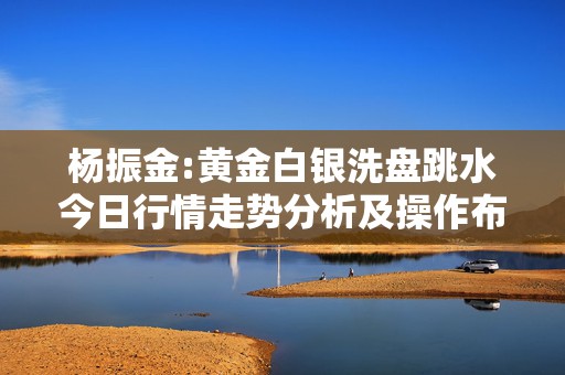 杨振金:黄金白银洗盘跳水今日行情走势分析及操作布局