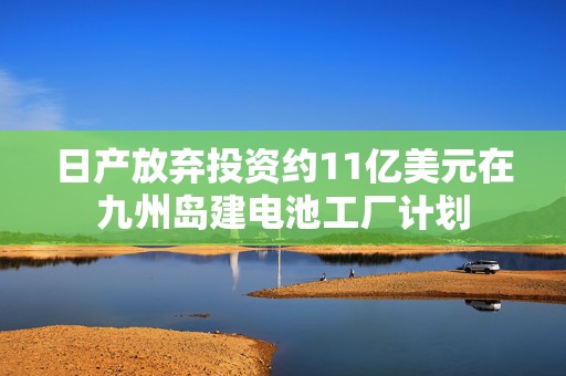 日产放弃投资约11亿美元在九州岛建电池工厂计划