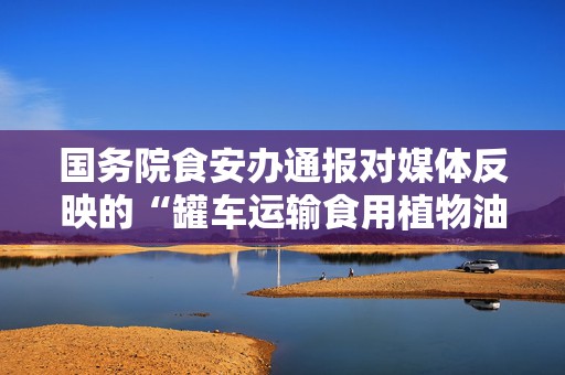 国务院食安办通报对媒体反映的“罐车运输食用植物油乱象问题”调查处置情况  第1张