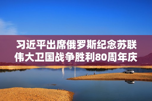 习近平出席俄罗斯纪念苏联伟大卫国战争胜利80周年庆典