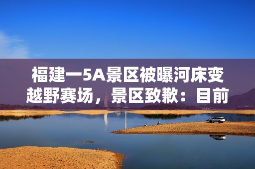 福建一5A景区被曝河床变越野赛场，景区致歉：目前未发现河床受到破坏