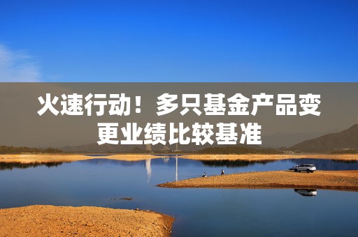 火速行动！多只基金产品变更业绩比较基准