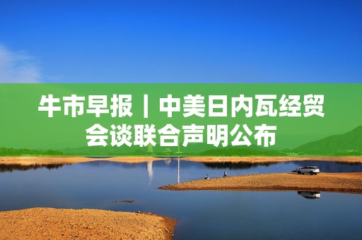 牛市早报｜中美日内瓦经贸会谈联合声明公布  第1张