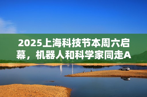 2025上海科技节本周六启幕，机器人和科学家同走AI科学红毯