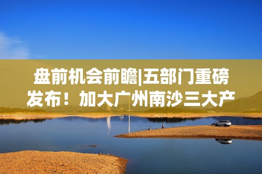 盘前机会前瞻|五部门重磅发布！加大广州南沙三大产业支持力度，这几家公司有望持续收益（附概念股）