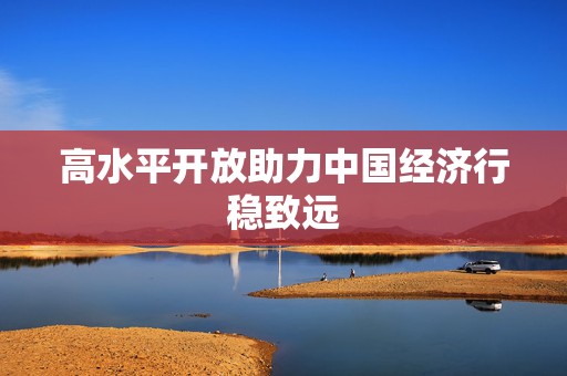 高水平开放助力中国经济行稳致远