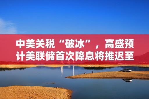 中美关税“破冰”，高盛预计美联储首次降息将推迟至12月
