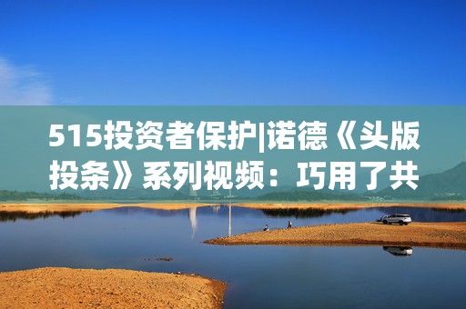 515投资者保护|诺德《头版投条》系列视频：巧用了共情能力的生活故事来点出““投”条建议”  第1张