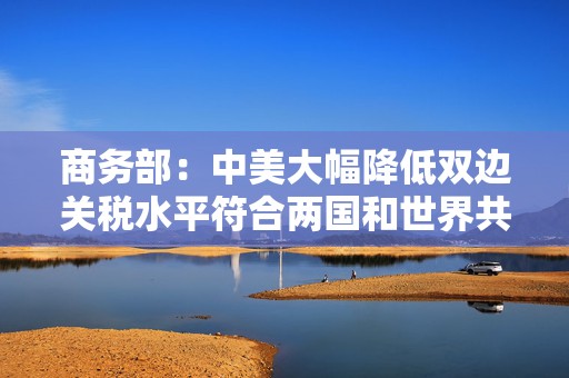 商务部：中美大幅降低双边关税水平符合两国和世界共同利益