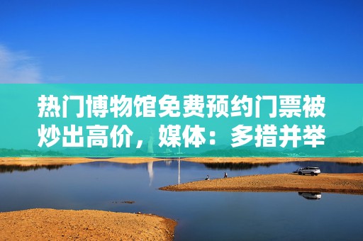 热门博物馆免费预约门票被炒出高价，媒体：多措并举整治黄牛  第1张