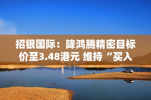 招银国际：降鸿腾精密目标价至3.48港元 维持“买入”评级
