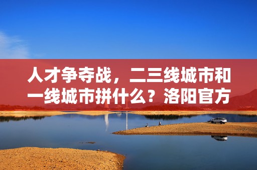 人才争夺战，二三线城市和一线城市拼什么？洛阳官方调研剖析