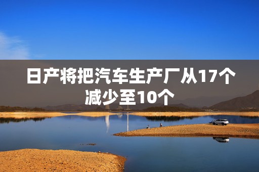 日产将把汽车生产厂从17个减少至10个