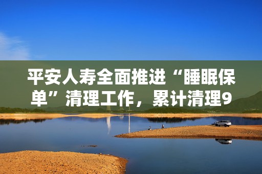 平安人寿全面推进“睡眠保单”清理工作，累计清理982万件