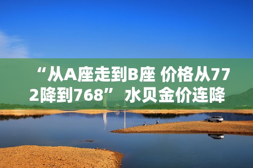 “从A座走到B座 价格从772降到768” 水贝金价连降三日！机构调整预期