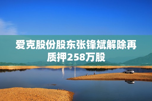 爱克股份股东张锋斌解除再质押258万股