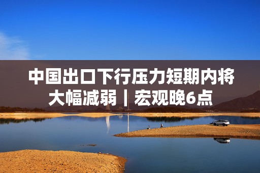 中国出口下行压力短期内将大幅减弱｜宏观晚6点