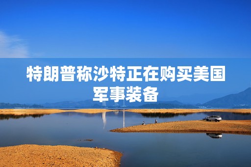 特朗普称沙特正在购买美国军事装备