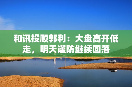 和讯投顾郭利：大盘高开低走，明天谨防继续回落