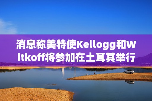 消息称美特使Kellogg和Witkoff将参加在土耳其举行的俄乌会谈