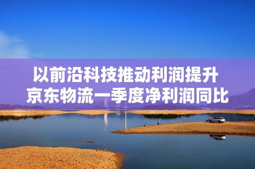 以前沿科技推动利润提升 京东物流一季度净利润同比增长13.4%