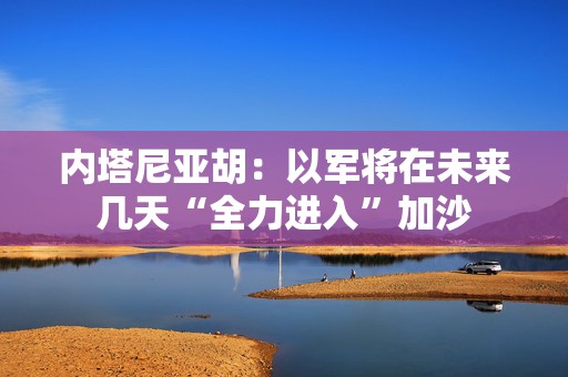 内塔尼亚胡：以军将在未来几天“全力进入”加沙
