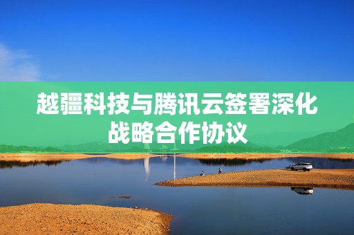 越疆科技与腾讯云签署深化战略合作协议