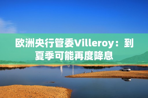 欧洲央行管委Villeroy：到夏季可能再度降息