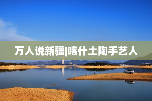 万人说新疆|喀什土陶手艺人