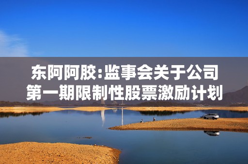 东阿阿胶:监事会关于公司第一期限制性股票激励计划首次授予激励对象名单的公示情况说明及核查意见