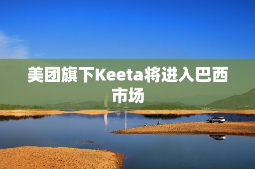美团旗下Keeta将进入巴西市场
