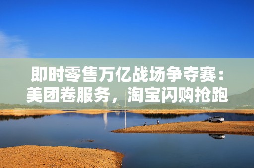 即时零售万亿战场争夺赛：美团卷服务，淘宝闪购抢跑千万订单量