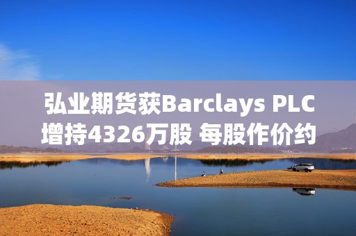弘业期货获Barclays PLC增持4326万股 每股作价约3.63港元