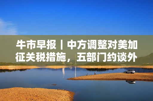 牛市早报｜中方调整对美加征关税措施，五部门约谈外卖平台企业