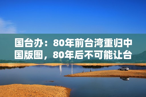 国台办：80年前台湾重归中国版图，80年后不可能让台湾分裂出去